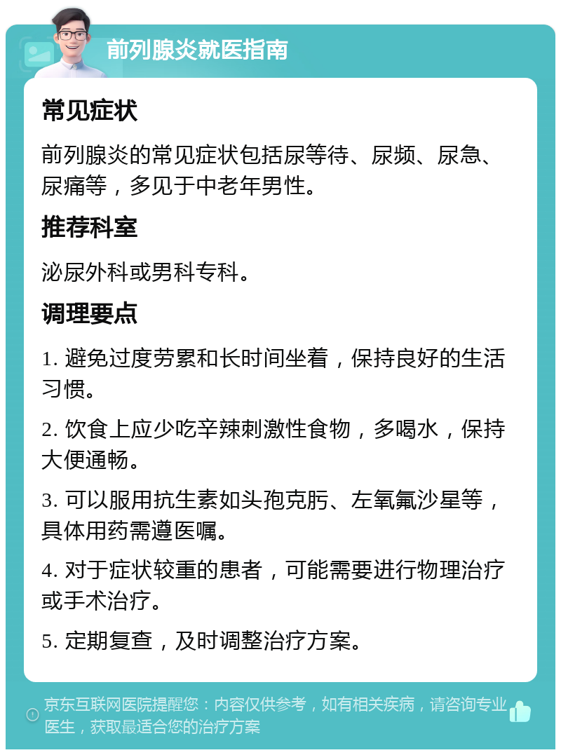 前列腺炎就医指南 常见症状 前列腺炎的常见症状包括尿等待、尿频、尿急、尿痛等，多见于中老年男性。 推荐科室 泌尿外科或男科专科。 调理要点 1. 避免过度劳累和长时间坐着，保持良好的生活习惯。 2. 饮食上应少吃辛辣刺激性食物，多喝水，保持大便通畅。 3. 可以服用抗生素如头孢克肟、左氧氟沙星等，具体用药需遵医嘱。 4. 对于症状较重的患者，可能需要进行物理治疗或手术治疗。 5. 定期复查，及时调整治疗方案。