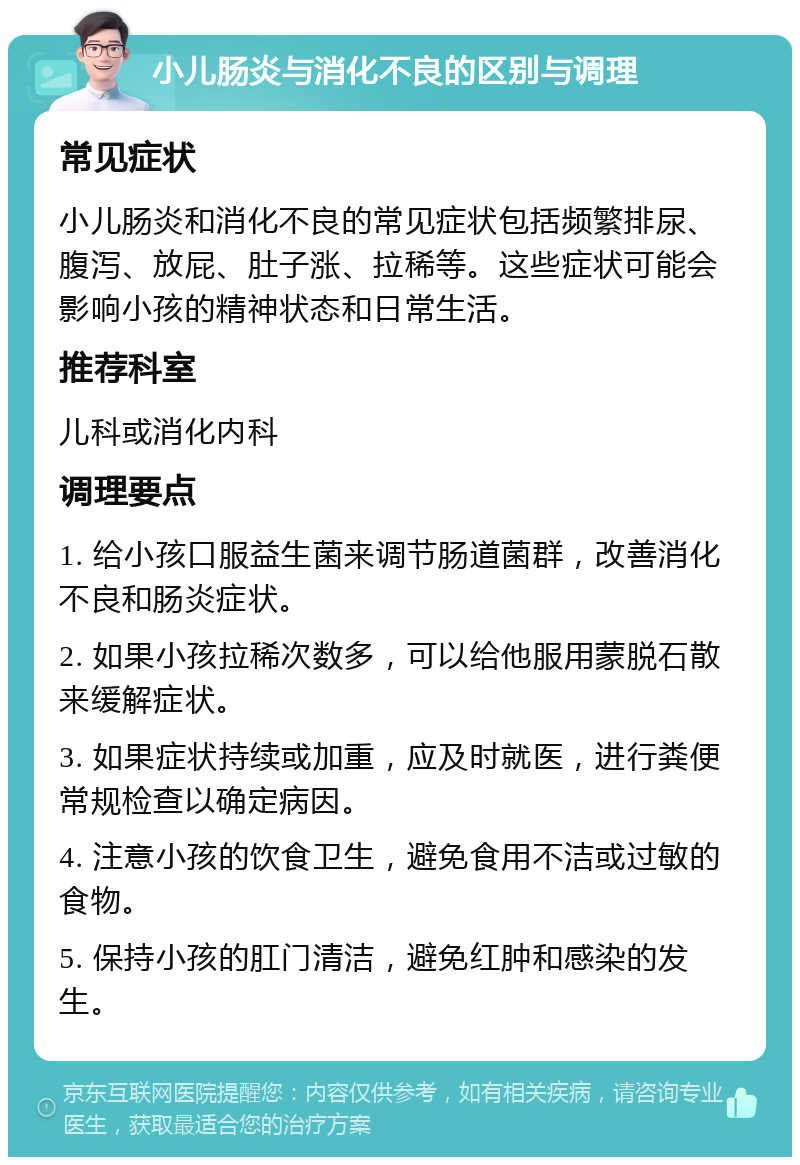 小儿肠炎与消化不良的区别与调理 常见症状 小儿肠炎和消化不良的常见症状包括频繁排尿、腹泻、放屁、肚子涨、拉稀等。这些症状可能会影响小孩的精神状态和日常生活。 推荐科室 儿科或消化内科 调理要点 1. 给小孩口服益生菌来调节肠道菌群，改善消化不良和肠炎症状。 2. 如果小孩拉稀次数多，可以给他服用蒙脱石散来缓解症状。 3. 如果症状持续或加重，应及时就医，进行粪便常规检查以确定病因。 4. 注意小孩的饮食卫生，避免食用不洁或过敏的食物。 5. 保持小孩的肛门清洁，避免红肿和感染的发生。