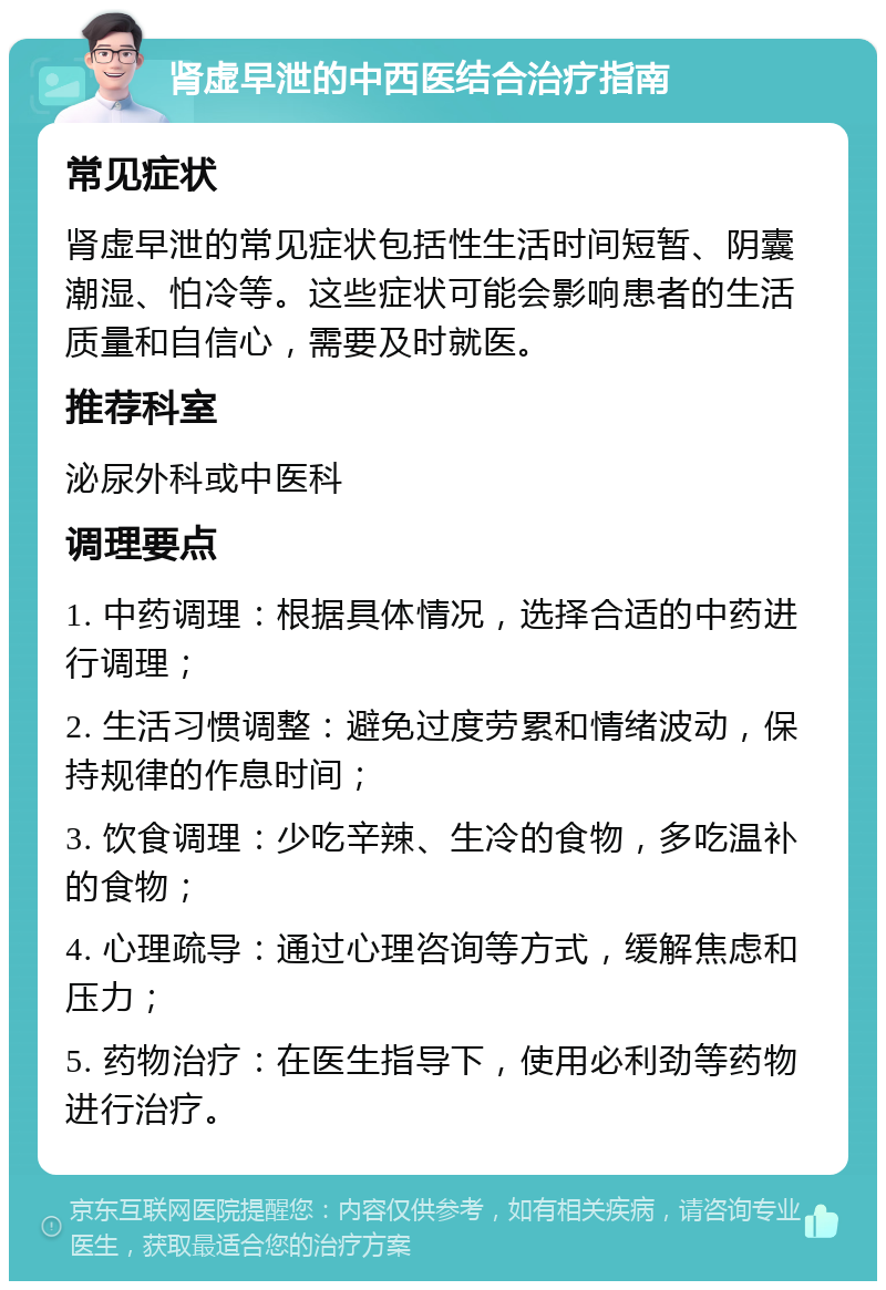 肾虚早泄的中西医结合治疗指南 常见症状 肾虚早泄的常见症状包括性生活时间短暂、阴囊潮湿、怕冷等。这些症状可能会影响患者的生活质量和自信心，需要及时就医。 推荐科室 泌尿外科或中医科 调理要点 1. 中药调理：根据具体情况，选择合适的中药进行调理； 2. 生活习惯调整：避免过度劳累和情绪波动，保持规律的作息时间； 3. 饮食调理：少吃辛辣、生冷的食物，多吃温补的食物； 4. 心理疏导：通过心理咨询等方式，缓解焦虑和压力； 5. 药物治疗：在医生指导下，使用必利劲等药物进行治疗。