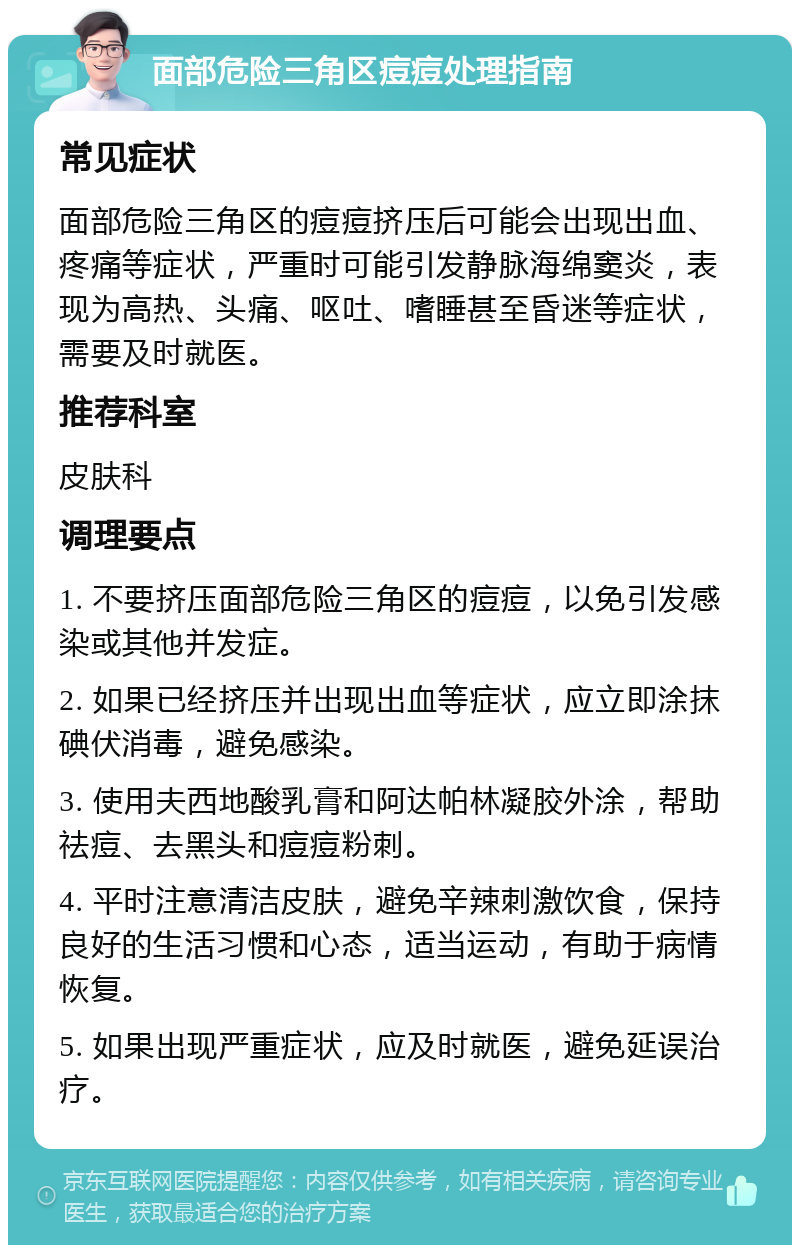 面部危险三角区痘痘处理指南 常见症状 面部危险三角区的痘痘挤压后可能会出现出血、疼痛等症状，严重时可能引发静脉海绵窦炎，表现为高热、头痛、呕吐、嗜睡甚至昏迷等症状，需要及时就医。 推荐科室 皮肤科 调理要点 1. 不要挤压面部危险三角区的痘痘，以免引发感染或其他并发症。 2. 如果已经挤压并出现出血等症状，应立即涂抹碘伏消毒，避免感染。 3. 使用夫西地酸乳膏和阿达帕林凝胶外涂，帮助祛痘、去黑头和痘痘粉刺。 4. 平时注意清洁皮肤，避免辛辣刺激饮食，保持良好的生活习惯和心态，适当运动，有助于病情恢复。 5. 如果出现严重症状，应及时就医，避免延误治疗。