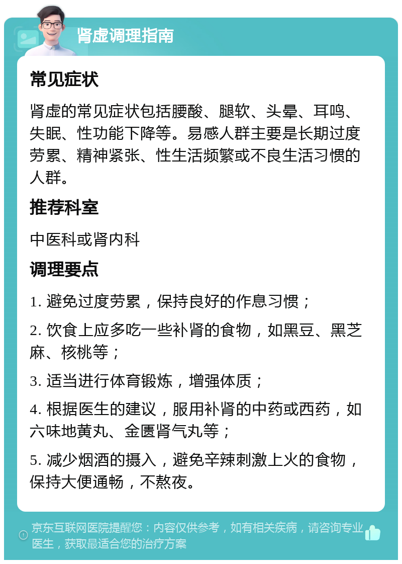 肾虚调理指南 常见症状 肾虚的常见症状包括腰酸、腿软、头晕、耳鸣、失眠、性功能下降等。易感人群主要是长期过度劳累、精神紧张、性生活频繁或不良生活习惯的人群。 推荐科室 中医科或肾内科 调理要点 1. 避免过度劳累，保持良好的作息习惯； 2. 饮食上应多吃一些补肾的食物，如黑豆、黑芝麻、核桃等； 3. 适当进行体育锻炼，增强体质； 4. 根据医生的建议，服用补肾的中药或西药，如六味地黄丸、金匮肾气丸等； 5. 减少烟酒的摄入，避免辛辣刺激上火的食物，保持大便通畅，不熬夜。