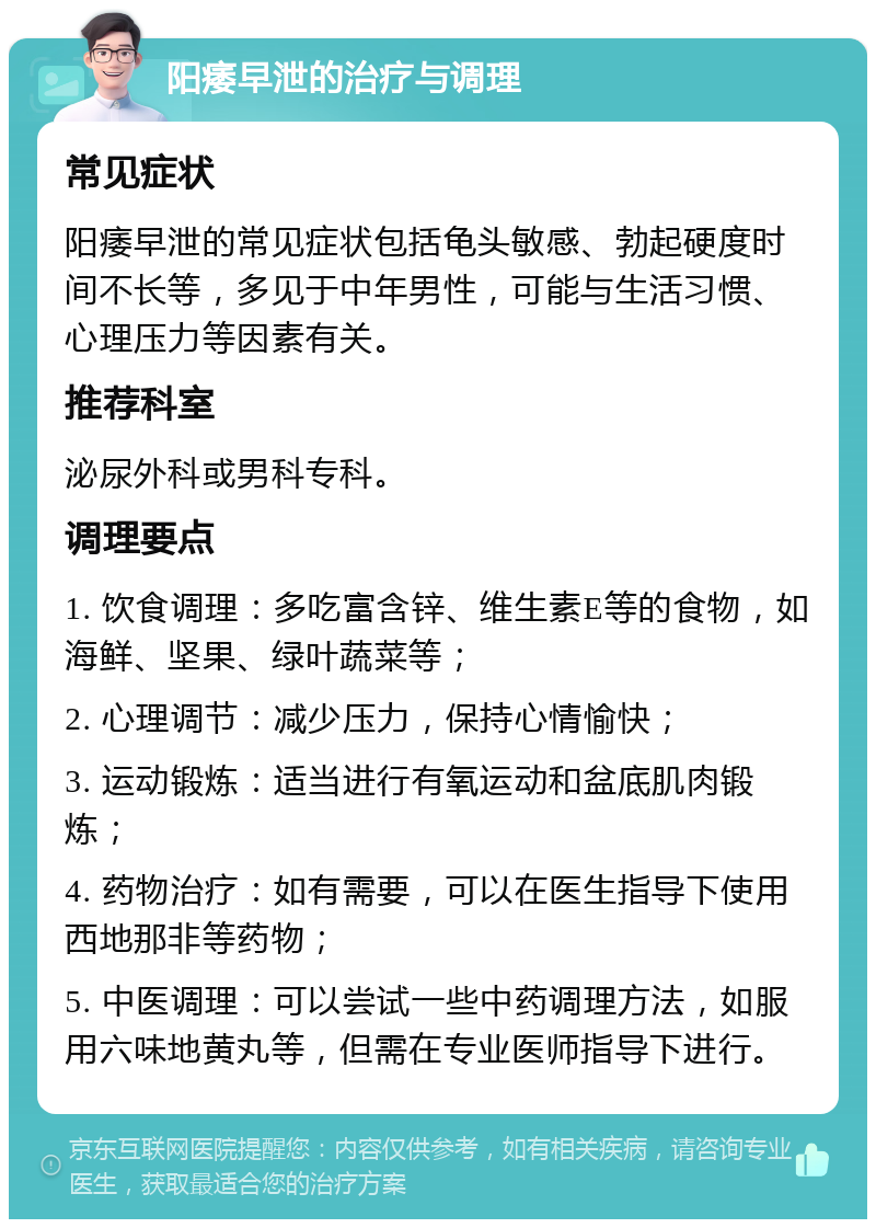 阳痿早泄的治疗与调理 常见症状 阳痿早泄的常见症状包括龟头敏感、勃起硬度时间不长等，多见于中年男性，可能与生活习惯、心理压力等因素有关。 推荐科室 泌尿外科或男科专科。 调理要点 1. 饮食调理：多吃富含锌、维生素E等的食物，如海鲜、坚果、绿叶蔬菜等； 2. 心理调节：减少压力，保持心情愉快； 3. 运动锻炼：适当进行有氧运动和盆底肌肉锻炼； 4. 药物治疗：如有需要，可以在医生指导下使用西地那非等药物； 5. 中医调理：可以尝试一些中药调理方法，如服用六味地黄丸等，但需在专业医师指导下进行。