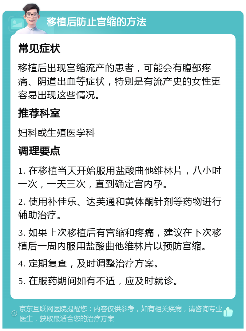 移植后防止宫缩的方法 常见症状 移植后出现宫缩流产的患者，可能会有腹部疼痛、阴道出血等症状，特别是有流产史的女性更容易出现这些情况。 推荐科室 妇科或生殖医学科 调理要点 1. 在移植当天开始服用盐酸曲他维林片，八小时一次，一天三次，直到确定宫内孕。 2. 使用补佳乐、达芙通和黄体酮针剂等药物进行辅助治疗。 3. 如果上次移植后有宫缩和疼痛，建议在下次移植后一周内服用盐酸曲他维林片以预防宫缩。 4. 定期复查，及时调整治疗方案。 5. 在服药期间如有不适，应及时就诊。