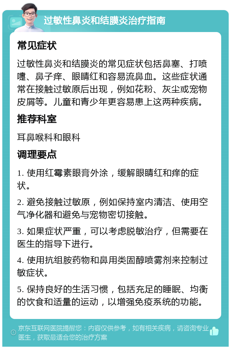 过敏性鼻炎和结膜炎治疗指南 常见症状 过敏性鼻炎和结膜炎的常见症状包括鼻塞、打喷嚏、鼻子痒、眼睛红和容易流鼻血。这些症状通常在接触过敏原后出现，例如花粉、灰尘或宠物皮屑等。儿童和青少年更容易患上这两种疾病。 推荐科室 耳鼻喉科和眼科 调理要点 1. 使用红霉素眼膏外涂，缓解眼睛红和痒的症状。 2. 避免接触过敏原，例如保持室内清洁、使用空气净化器和避免与宠物密切接触。 3. 如果症状严重，可以考虑脱敏治疗，但需要在医生的指导下进行。 4. 使用抗组胺药物和鼻用类固醇喷雾剂来控制过敏症状。 5. 保持良好的生活习惯，包括充足的睡眠、均衡的饮食和适量的运动，以增强免疫系统的功能。