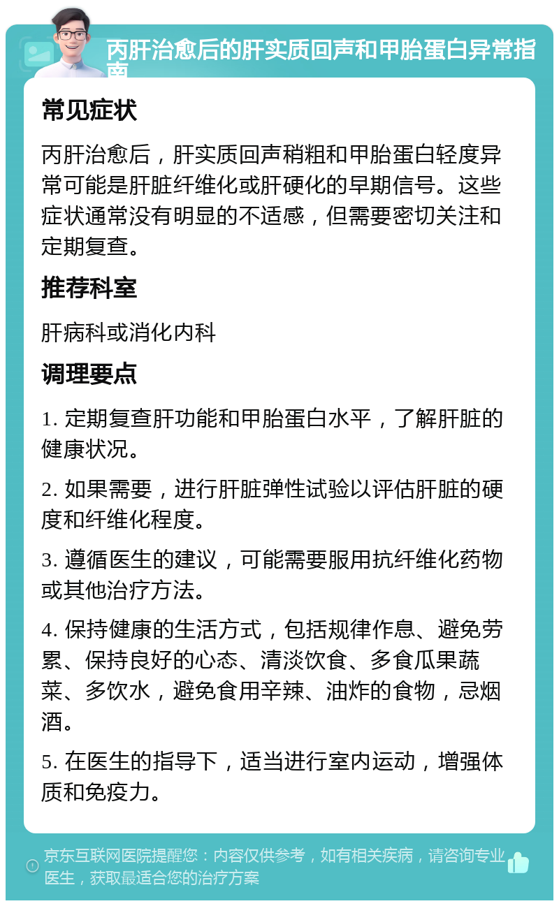 丙肝治愈后的肝实质回声和甲胎蛋白异常指南 常见症状 丙肝治愈后，肝实质回声稍粗和甲胎蛋白轻度异常可能是肝脏纤维化或肝硬化的早期信号。这些症状通常没有明显的不适感，但需要密切关注和定期复查。 推荐科室 肝病科或消化内科 调理要点 1. 定期复查肝功能和甲胎蛋白水平，了解肝脏的健康状况。 2. 如果需要，进行肝脏弹性试验以评估肝脏的硬度和纤维化程度。 3. 遵循医生的建议，可能需要服用抗纤维化药物或其他治疗方法。 4. 保持健康的生活方式，包括规律作息、避免劳累、保持良好的心态、清淡饮食、多食瓜果蔬菜、多饮水，避免食用辛辣、油炸的食物，忌烟酒。 5. 在医生的指导下，适当进行室内运动，增强体质和免疫力。