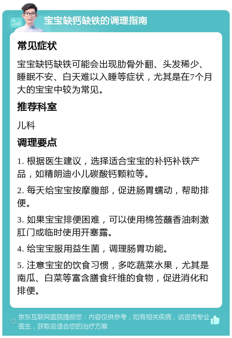 宝宝缺钙缺铁的调理指南 常见症状 宝宝缺钙缺铁可能会出现肋骨外翻、头发稀少、睡眠不安、白天难以入睡等症状，尤其是在7个月大的宝宝中较为常见。 推荐科室 儿科 调理要点 1. 根据医生建议，选择适合宝宝的补钙补铁产品，如精朗迪小儿碳酸钙颗粒等。 2. 每天给宝宝按摩腹部，促进肠胃蠕动，帮助排便。 3. 如果宝宝排便困难，可以使用棉签蘸香油刺激肛门或临时使用开塞露。 4. 给宝宝服用益生菌，调理肠胃功能。 5. 注意宝宝的饮食习惯，多吃蔬菜水果，尤其是南瓜、白菜等富含膳食纤维的食物，促进消化和排便。