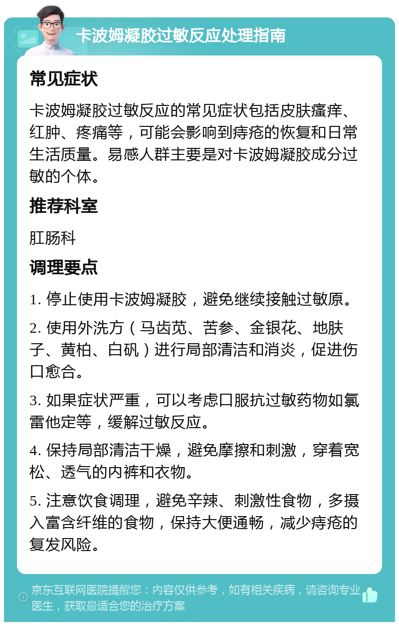 卡波姆凝胶过敏反应处理指南 常见症状 卡波姆凝胶过敏反应的常见症状包括皮肤瘙痒、红肿、疼痛等，可能会影响到痔疮的恢复和日常生活质量。易感人群主要是对卡波姆凝胶成分过敏的个体。 推荐科室 肛肠科 调理要点 1. 停止使用卡波姆凝胶，避免继续接触过敏原。 2. 使用外洗方（马齿苋、苦参、金银花、地肤子、黄柏、白矾）进行局部清洁和消炎，促进伤口愈合。 3. 如果症状严重，可以考虑口服抗过敏药物如氯雷他定等，缓解过敏反应。 4. 保持局部清洁干燥，避免摩擦和刺激，穿着宽松、透气的内裤和衣物。 5. 注意饮食调理，避免辛辣、刺激性食物，多摄入富含纤维的食物，保持大便通畅，减少痔疮的复发风险。