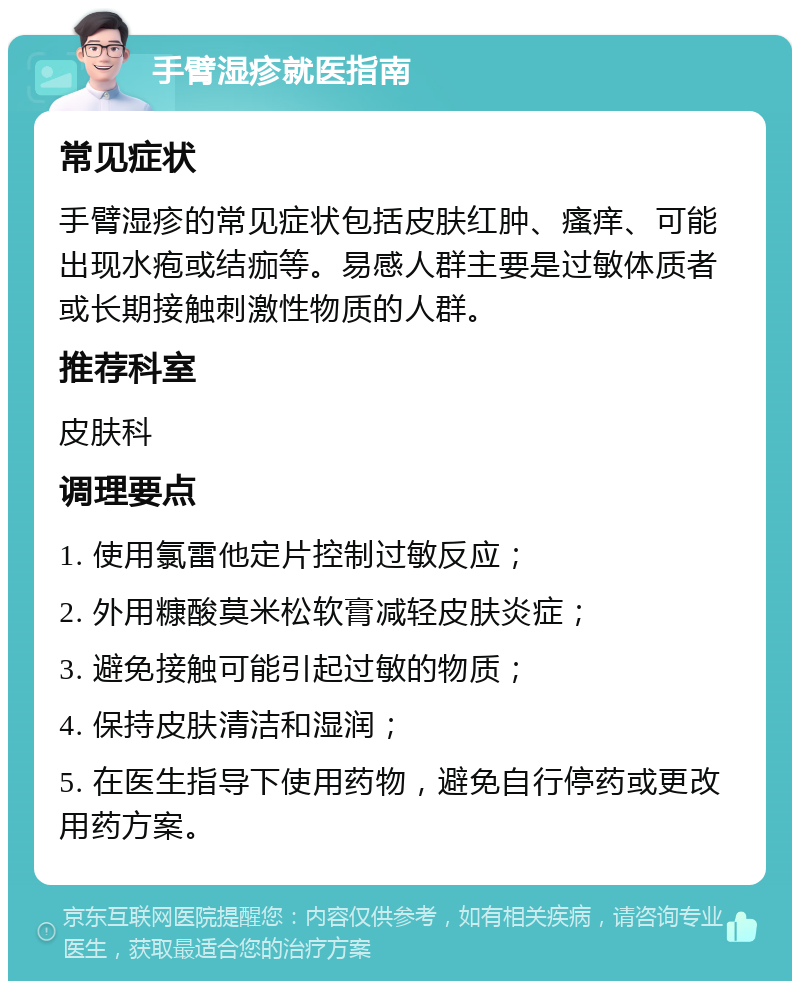 手臂湿疹就医指南 常见症状 手臂湿疹的常见症状包括皮肤红肿、瘙痒、可能出现水疱或结痂等。易感人群主要是过敏体质者或长期接触刺激性物质的人群。 推荐科室 皮肤科 调理要点 1. 使用氯雷他定片控制过敏反应； 2. 外用糠酸莫米松软膏减轻皮肤炎症； 3. 避免接触可能引起过敏的物质； 4. 保持皮肤清洁和湿润； 5. 在医生指导下使用药物，避免自行停药或更改用药方案。