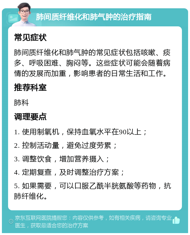 肺间质纤维化和肺气肿的治疗指南 常见症状 肺间质纤维化和肺气肿的常见症状包括咳嗽、痰多、呼吸困难、胸闷等。这些症状可能会随着病情的发展而加重，影响患者的日常生活和工作。 推荐科室 肺科 调理要点 1. 使用制氧机，保持血氧水平在90以上； 2. 控制活动量，避免过度劳累； 3. 调整饮食，增加营养摄入； 4. 定期复查，及时调整治疗方案； 5. 如果需要，可以口服乙酰半胱氨酸等药物，抗肺纤维化。