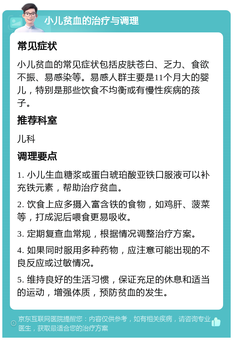 小儿贫血的治疗与调理 常见症状 小儿贫血的常见症状包括皮肤苍白、乏力、食欲不振、易感染等。易感人群主要是11个月大的婴儿，特别是那些饮食不均衡或有慢性疾病的孩子。 推荐科室 儿科 调理要点 1. 小儿生血糖浆或蛋白琥珀酸亚铁口服液可以补充铁元素，帮助治疗贫血。 2. 饮食上应多摄入富含铁的食物，如鸡肝、菠菜等，打成泥后喂食更易吸收。 3. 定期复查血常规，根据情况调整治疗方案。 4. 如果同时服用多种药物，应注意可能出现的不良反应或过敏情况。 5. 维持良好的生活习惯，保证充足的休息和适当的运动，增强体质，预防贫血的发生。