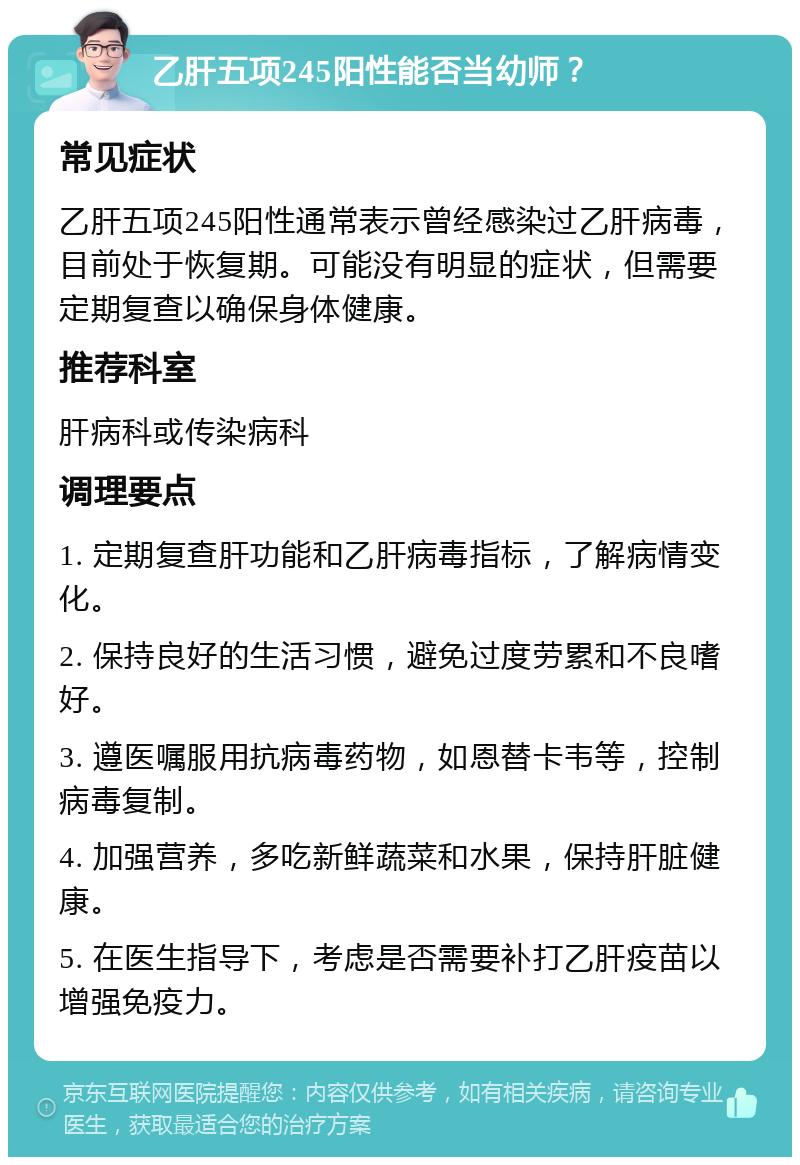 乙肝五项245阳性能否当幼师？ 常见症状 乙肝五项245阳性通常表示曾经感染过乙肝病毒，目前处于恢复期。可能没有明显的症状，但需要定期复查以确保身体健康。 推荐科室 肝病科或传染病科 调理要点 1. 定期复查肝功能和乙肝病毒指标，了解病情变化。 2. 保持良好的生活习惯，避免过度劳累和不良嗜好。 3. 遵医嘱服用抗病毒药物，如恩替卡韦等，控制病毒复制。 4. 加强营养，多吃新鲜蔬菜和水果，保持肝脏健康。 5. 在医生指导下，考虑是否需要补打乙肝疫苗以增强免疫力。