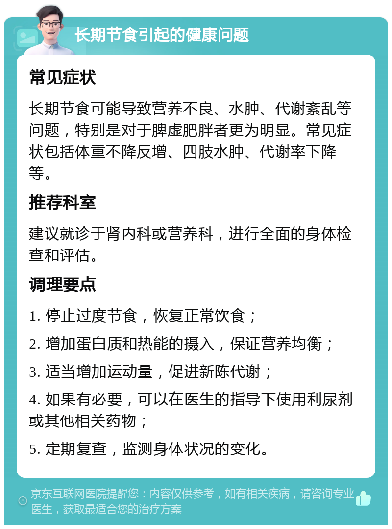 长期节食引起的健康问题 常见症状 长期节食可能导致营养不良、水肿、代谢紊乱等问题，特别是对于脾虚肥胖者更为明显。常见症状包括体重不降反增、四肢水肿、代谢率下降等。 推荐科室 建议就诊于肾内科或营养科，进行全面的身体检查和评估。 调理要点 1. 停止过度节食，恢复正常饮食； 2. 增加蛋白质和热能的摄入，保证营养均衡； 3. 适当增加运动量，促进新陈代谢； 4. 如果有必要，可以在医生的指导下使用利尿剂或其他相关药物； 5. 定期复查，监测身体状况的变化。