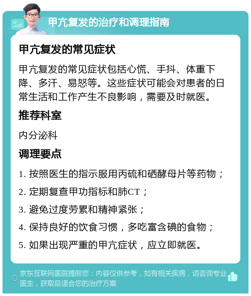 甲亢复发的治疗和调理指南 甲亢复发的常见症状 甲亢复发的常见症状包括心慌、手抖、体重下降、多汗、易怒等。这些症状可能会对患者的日常生活和工作产生不良影响，需要及时就医。 推荐科室 内分泌科 调理要点 1. 按照医生的指示服用丙硫和硒酵母片等药物； 2. 定期复查甲功指标和肺CT； 3. 避免过度劳累和精神紧张； 4. 保持良好的饮食习惯，多吃富含碘的食物； 5. 如果出现严重的甲亢症状，应立即就医。