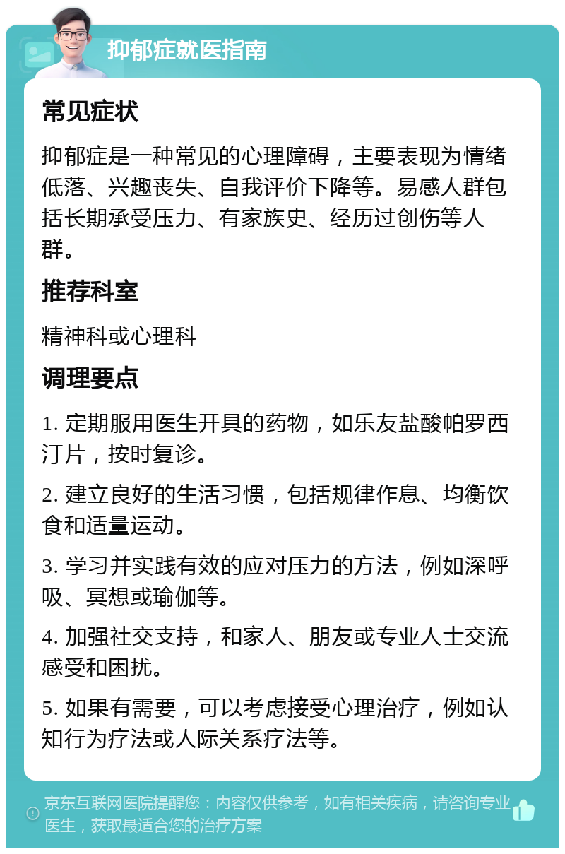 抑郁症就医指南 常见症状 抑郁症是一种常见的心理障碍，主要表现为情绪低落、兴趣丧失、自我评价下降等。易感人群包括长期承受压力、有家族史、经历过创伤等人群。 推荐科室 精神科或心理科 调理要点 1. 定期服用医生开具的药物，如乐友盐酸帕罗西汀片，按时复诊。 2. 建立良好的生活习惯，包括规律作息、均衡饮食和适量运动。 3. 学习并实践有效的应对压力的方法，例如深呼吸、冥想或瑜伽等。 4. 加强社交支持，和家人、朋友或专业人士交流感受和困扰。 5. 如果有需要，可以考虑接受心理治疗，例如认知行为疗法或人际关系疗法等。