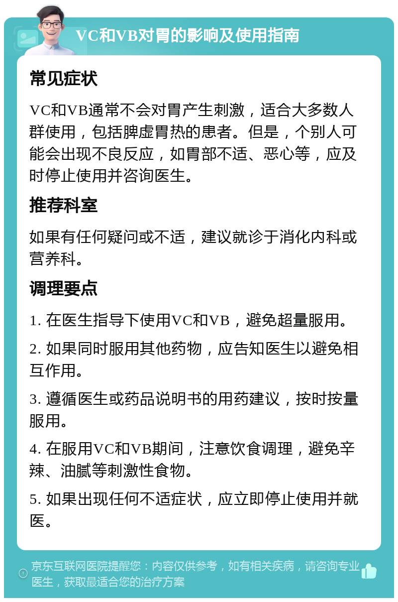 VC和VB对胃的影响及使用指南 常见症状 VC和VB通常不会对胃产生刺激，适合大多数人群使用，包括脾虚胃热的患者。但是，个别人可能会出现不良反应，如胃部不适、恶心等，应及时停止使用并咨询医生。 推荐科室 如果有任何疑问或不适，建议就诊于消化内科或营养科。 调理要点 1. 在医生指导下使用VC和VB，避免超量服用。 2. 如果同时服用其他药物，应告知医生以避免相互作用。 3. 遵循医生或药品说明书的用药建议，按时按量服用。 4. 在服用VC和VB期间，注意饮食调理，避免辛辣、油腻等刺激性食物。 5. 如果出现任何不适症状，应立即停止使用并就医。