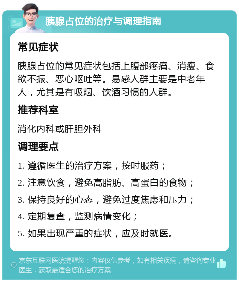 胰腺占位的治疗与调理指南 常见症状 胰腺占位的常见症状包括上腹部疼痛、消瘦、食欲不振、恶心呕吐等。易感人群主要是中老年人，尤其是有吸烟、饮酒习惯的人群。 推荐科室 消化内科或肝胆外科 调理要点 1. 遵循医生的治疗方案，按时服药； 2. 注意饮食，避免高脂肪、高蛋白的食物； 3. 保持良好的心态，避免过度焦虑和压力； 4. 定期复查，监测病情变化； 5. 如果出现严重的症状，应及时就医。