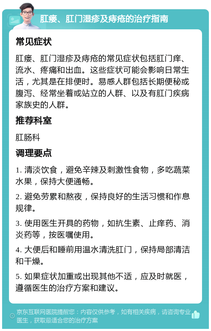 肛瘘、肛门湿疹及痔疮的治疗指南 常见症状 肛瘘、肛门湿疹及痔疮的常见症状包括肛门痒、流水、疼痛和出血。这些症状可能会影响日常生活，尤其是在排便时。易感人群包括长期便秘或腹泻、经常坐着或站立的人群、以及有肛门疾病家族史的人群。 推荐科室 肛肠科 调理要点 1. 清淡饮食，避免辛辣及刺激性食物，多吃蔬菜水果，保持大便通畅。 2. 避免劳累和熬夜，保持良好的生活习惯和作息规律。 3. 使用医生开具的药物，如抗生素、止痒药、消炎药等，按医嘱使用。 4. 大便后和睡前用温水清洗肛门，保持局部清洁和干燥。 5. 如果症状加重或出现其他不适，应及时就医，遵循医生的治疗方案和建议。