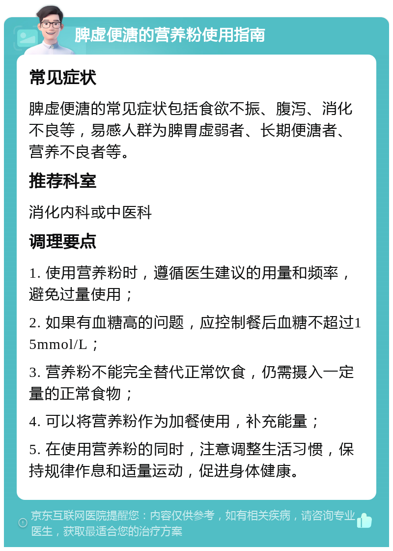 脾虚便溏的营养粉使用指南 常见症状 脾虚便溏的常见症状包括食欲不振、腹泻、消化不良等，易感人群为脾胃虚弱者、长期便溏者、营养不良者等。 推荐科室 消化内科或中医科 调理要点 1. 使用营养粉时，遵循医生建议的用量和频率，避免过量使用； 2. 如果有血糖高的问题，应控制餐后血糖不超过15mmol/L； 3. 营养粉不能完全替代正常饮食，仍需摄入一定量的正常食物； 4. 可以将营养粉作为加餐使用，补充能量； 5. 在使用营养粉的同时，注意调整生活习惯，保持规律作息和适量运动，促进身体健康。