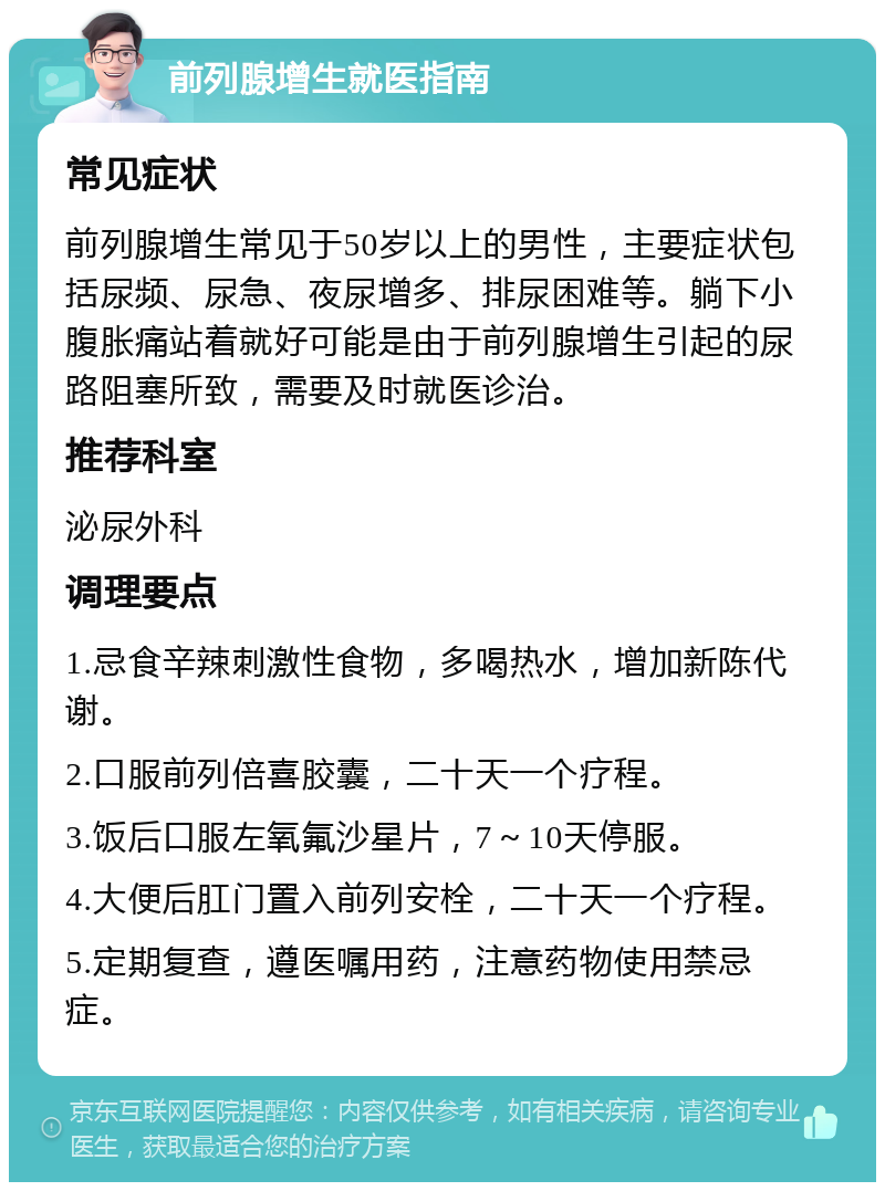 前列腺增生就医指南 常见症状 前列腺增生常见于50岁以上的男性，主要症状包括尿频、尿急、夜尿增多、排尿困难等。躺下小腹胀痛站着就好可能是由于前列腺增生引起的尿路阻塞所致，需要及时就医诊治。 推荐科室 泌尿外科 调理要点 1.忌食辛辣刺激性食物，多喝热水，增加新陈代谢。 2.口服前列倍喜胶囊，二十天一个疗程。 3.饭后口服左氧氟沙星片，7～10天停服。 4.大便后肛门置入前列安栓，二十天一个疗程。 5.定期复查，遵医嘱用药，注意药物使用禁忌症。