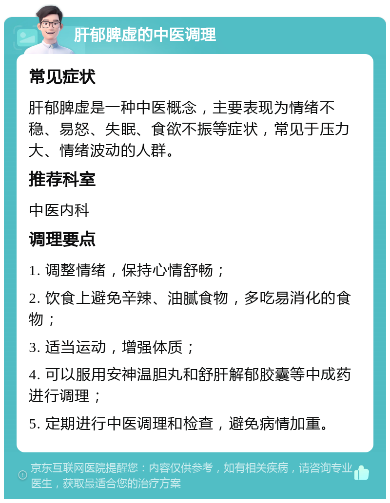 肝郁脾虚的中医调理 常见症状 肝郁脾虚是一种中医概念，主要表现为情绪不稳、易怒、失眠、食欲不振等症状，常见于压力大、情绪波动的人群。 推荐科室 中医内科 调理要点 1. 调整情绪，保持心情舒畅； 2. 饮食上避免辛辣、油腻食物，多吃易消化的食物； 3. 适当运动，增强体质； 4. 可以服用安神温胆丸和舒肝解郁胶囊等中成药进行调理； 5. 定期进行中医调理和检查，避免病情加重。