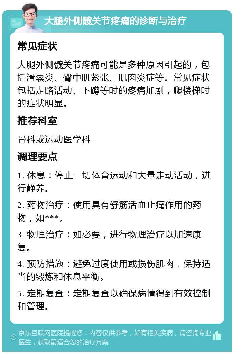 大腿外侧髋关节疼痛的诊断与治疗 常见症状 大腿外侧髋关节疼痛可能是多种原因引起的，包括滑囊炎、臀中肌紧张、肌肉炎症等。常见症状包括走路活动、下蹲等时的疼痛加剧，爬楼梯时的症状明显。 推荐科室 骨科或运动医学科 调理要点 1. 休息：停止一切体育运动和大量走动活动，进行静养。 2. 药物治疗：使用具有舒筋活血止痛作用的药物，如***。 3. 物理治疗：如必要，进行物理治疗以加速康复。 4. 预防措施：避免过度使用或损伤肌肉，保持适当的锻炼和休息平衡。 5. 定期复查：定期复查以确保病情得到有效控制和管理。