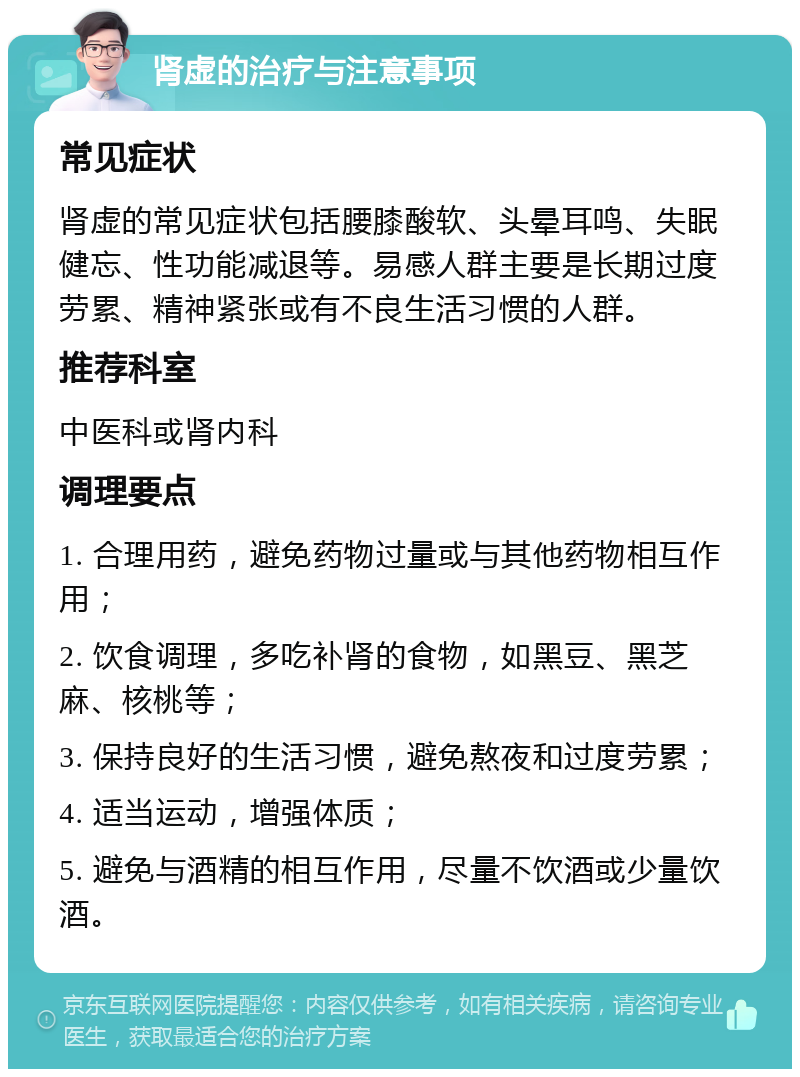 肾虚的治疗与注意事项 常见症状 肾虚的常见症状包括腰膝酸软、头晕耳鸣、失眠健忘、性功能减退等。易感人群主要是长期过度劳累、精神紧张或有不良生活习惯的人群。 推荐科室 中医科或肾内科 调理要点 1. 合理用药，避免药物过量或与其他药物相互作用； 2. 饮食调理，多吃补肾的食物，如黑豆、黑芝麻、核桃等； 3. 保持良好的生活习惯，避免熬夜和过度劳累； 4. 适当运动，增强体质； 5. 避免与酒精的相互作用，尽量不饮酒或少量饮酒。