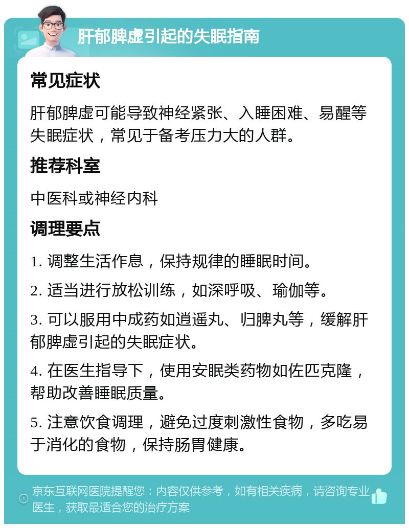 肝郁脾虚引起的失眠指南 常见症状 肝郁脾虚可能导致神经紧张、入睡困难、易醒等失眠症状，常见于备考压力大的人群。 推荐科室 中医科或神经内科 调理要点 1. 调整生活作息，保持规律的睡眠时间。 2. 适当进行放松训练，如深呼吸、瑜伽等。 3. 可以服用中成药如逍遥丸、归脾丸等，缓解肝郁脾虚引起的失眠症状。 4. 在医生指导下，使用安眠类药物如佐匹克隆，帮助改善睡眠质量。 5. 注意饮食调理，避免过度刺激性食物，多吃易于消化的食物，保持肠胃健康。