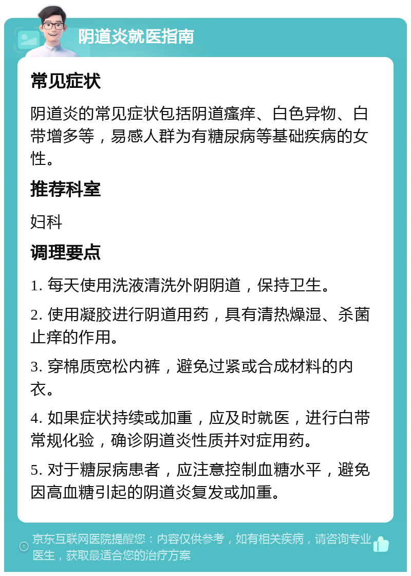 阴道炎就医指南 常见症状 阴道炎的常见症状包括阴道瘙痒、白色异物、白带增多等，易感人群为有糖尿病等基础疾病的女性。 推荐科室 妇科 调理要点 1. 每天使用洗液清洗外阴阴道，保持卫生。 2. 使用凝胶进行阴道用药，具有清热燥湿、杀菌止痒的作用。 3. 穿棉质宽松内裤，避免过紧或合成材料的内衣。 4. 如果症状持续或加重，应及时就医，进行白带常规化验，确诊阴道炎性质并对症用药。 5. 对于糖尿病患者，应注意控制血糖水平，避免因高血糖引起的阴道炎复发或加重。