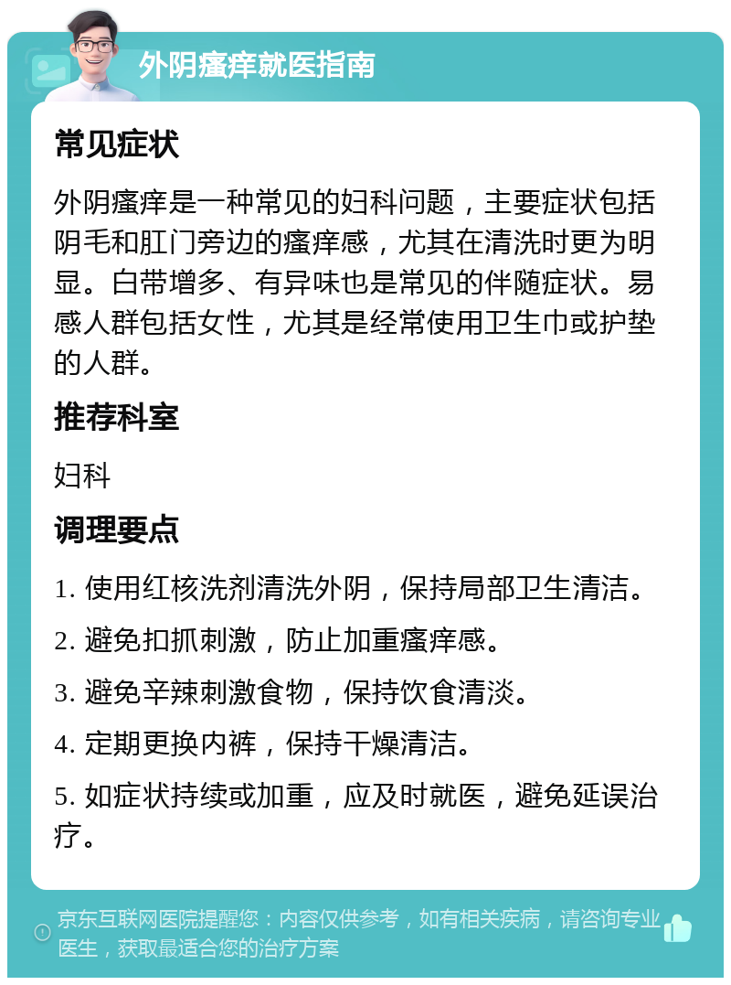 外阴瘙痒就医指南 常见症状 外阴瘙痒是一种常见的妇科问题，主要症状包括阴毛和肛门旁边的瘙痒感，尤其在清洗时更为明显。白带增多、有异味也是常见的伴随症状。易感人群包括女性，尤其是经常使用卫生巾或护垫的人群。 推荐科室 妇科 调理要点 1. 使用红核洗剂清洗外阴，保持局部卫生清洁。 2. 避免扣抓刺激，防止加重瘙痒感。 3. 避免辛辣刺激食物，保持饮食清淡。 4. 定期更换内裤，保持干燥清洁。 5. 如症状持续或加重，应及时就医，避免延误治疗。