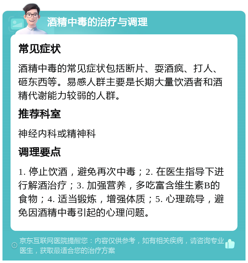 酒精中毒的治疗与调理 常见症状 酒精中毒的常见症状包括断片、耍酒疯、打人、砸东西等。易感人群主要是长期大量饮酒者和酒精代谢能力较弱的人群。 推荐科室 神经内科或精神科 调理要点 1. 停止饮酒，避免再次中毒；2. 在医生指导下进行解酒治疗；3. 加强营养，多吃富含维生素B的食物；4. 适当锻炼，增强体质；5. 心理疏导，避免因酒精中毒引起的心理问题。