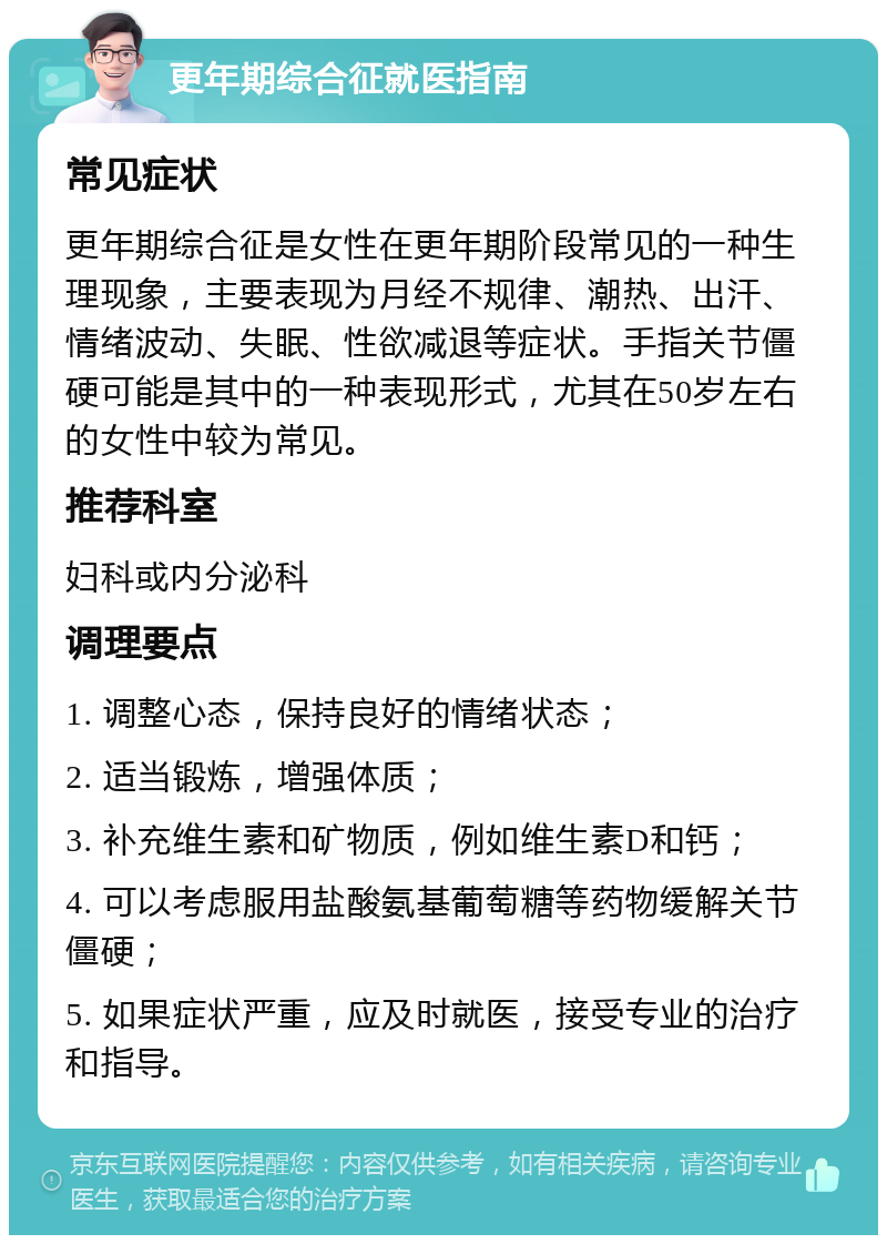 更年期综合征就医指南 常见症状 更年期综合征是女性在更年期阶段常见的一种生理现象，主要表现为月经不规律、潮热、出汗、情绪波动、失眠、性欲减退等症状。手指关节僵硬可能是其中的一种表现形式，尤其在50岁左右的女性中较为常见。 推荐科室 妇科或内分泌科 调理要点 1. 调整心态，保持良好的情绪状态； 2. 适当锻炼，增强体质； 3. 补充维生素和矿物质，例如维生素D和钙； 4. 可以考虑服用盐酸氨基葡萄糖等药物缓解关节僵硬； 5. 如果症状严重，应及时就医，接受专业的治疗和指导。