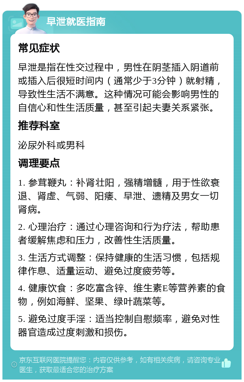 早泄就医指南 常见症状 早泄是指在性交过程中，男性在阴茎插入阴道前或插入后很短时间内（通常少于3分钟）就射精，导致性生活不满意。这种情况可能会影响男性的自信心和性生活质量，甚至引起夫妻关系紧张。 推荐科室 泌尿外科或男科 调理要点 1. 参茸鞭丸：补肾壮阳，强精增髓，用于性欲衰退、肾虚、气弱、阳痿、早泄、遗精及男女一切肾病。 2. 心理治疗：通过心理咨询和行为疗法，帮助患者缓解焦虑和压力，改善性生活质量。 3. 生活方式调整：保持健康的生活习惯，包括规律作息、适量运动、避免过度疲劳等。 4. 健康饮食：多吃富含锌、维生素E等营养素的食物，例如海鲜、坚果、绿叶蔬菜等。 5. 避免过度手淫：适当控制自慰频率，避免对性器官造成过度刺激和损伤。