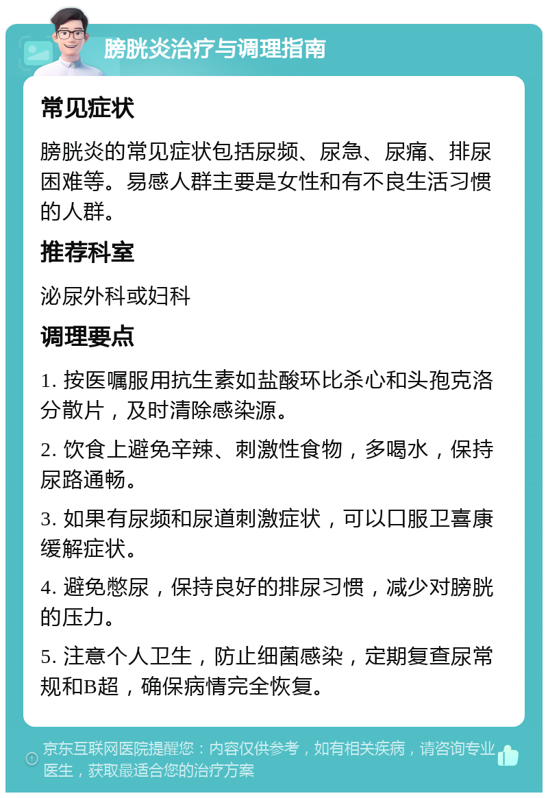 膀胱炎治疗与调理指南 常见症状 膀胱炎的常见症状包括尿频、尿急、尿痛、排尿困难等。易感人群主要是女性和有不良生活习惯的人群。 推荐科室 泌尿外科或妇科 调理要点 1. 按医嘱服用抗生素如盐酸环比杀心和头孢克洛分散片，及时清除感染源。 2. 饮食上避免辛辣、刺激性食物，多喝水，保持尿路通畅。 3. 如果有尿频和尿道刺激症状，可以口服卫喜康缓解症状。 4. 避免憋尿，保持良好的排尿习惯，减少对膀胱的压力。 5. 注意个人卫生，防止细菌感染，定期复查尿常规和B超，确保病情完全恢复。