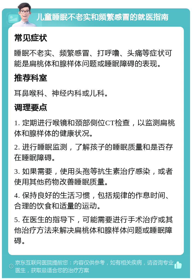 儿童睡眠不老实和频繁感冒的就医指南 常见症状 睡眠不老实、频繁感冒、打呼噜、头痛等症状可能是扁桃体和腺样体问题或睡眠障碍的表现。 推荐科室 耳鼻喉科、神经内科或儿科。 调理要点 1. 定期进行喉镜和颈部侧位CT检查，以监测扁桃体和腺样体的健康状况。 2. 进行睡眠监测，了解孩子的睡眠质量和是否存在睡眠障碍。 3. 如果需要，使用头孢等抗生素治疗感染，或者使用其他药物改善睡眠质量。 4. 保持良好的生活习惯，包括规律的作息时间、合理的饮食和适量的运动。 5. 在医生的指导下，可能需要进行手术治疗或其他治疗方法来解决扁桃体和腺样体问题或睡眠障碍。