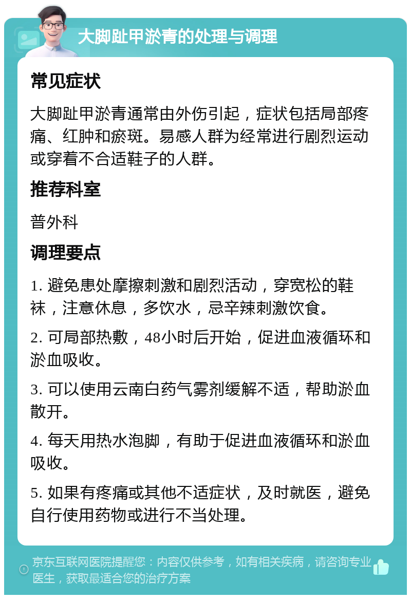 大脚趾甲淤青的处理与调理 常见症状 大脚趾甲淤青通常由外伤引起，症状包括局部疼痛、红肿和瘀斑。易感人群为经常进行剧烈运动或穿着不合适鞋子的人群。 推荐科室 普外科 调理要点 1. 避免患处摩擦刺激和剧烈活动，穿宽松的鞋袜，注意休息，多饮水，忌辛辣刺激饮食。 2. 可局部热敷，48小时后开始，促进血液循环和淤血吸收。 3. 可以使用云南白药气雾剂缓解不适，帮助淤血散开。 4. 每天用热水泡脚，有助于促进血液循环和淤血吸收。 5. 如果有疼痛或其他不适症状，及时就医，避免自行使用药物或进行不当处理。