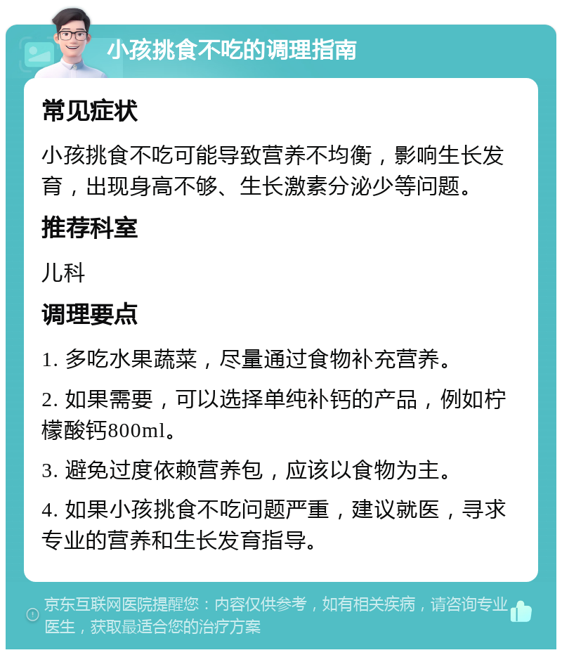 小孩挑食不吃的调理指南 常见症状 小孩挑食不吃可能导致营养不均衡，影响生长发育，出现身高不够、生长激素分泌少等问题。 推荐科室 儿科 调理要点 1. 多吃水果蔬菜，尽量通过食物补充营养。 2. 如果需要，可以选择单纯补钙的产品，例如柠檬酸钙800ml。 3. 避免过度依赖营养包，应该以食物为主。 4. 如果小孩挑食不吃问题严重，建议就医，寻求专业的营养和生长发育指导。