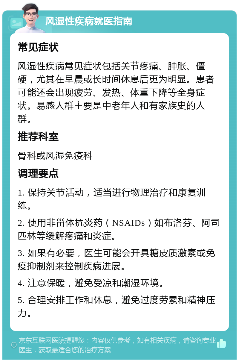 风湿性疾病就医指南 常见症状 风湿性疾病常见症状包括关节疼痛、肿胀、僵硬，尤其在早晨或长时间休息后更为明显。患者可能还会出现疲劳、发热、体重下降等全身症状。易感人群主要是中老年人和有家族史的人群。 推荐科室 骨科或风湿免疫科 调理要点 1. 保持关节活动，适当进行物理治疗和康复训练。 2. 使用非甾体抗炎药（NSAIDs）如布洛芬、阿司匹林等缓解疼痛和炎症。 3. 如果有必要，医生可能会开具糖皮质激素或免疫抑制剂来控制疾病进展。 4. 注意保暖，避免受凉和潮湿环境。 5. 合理安排工作和休息，避免过度劳累和精神压力。