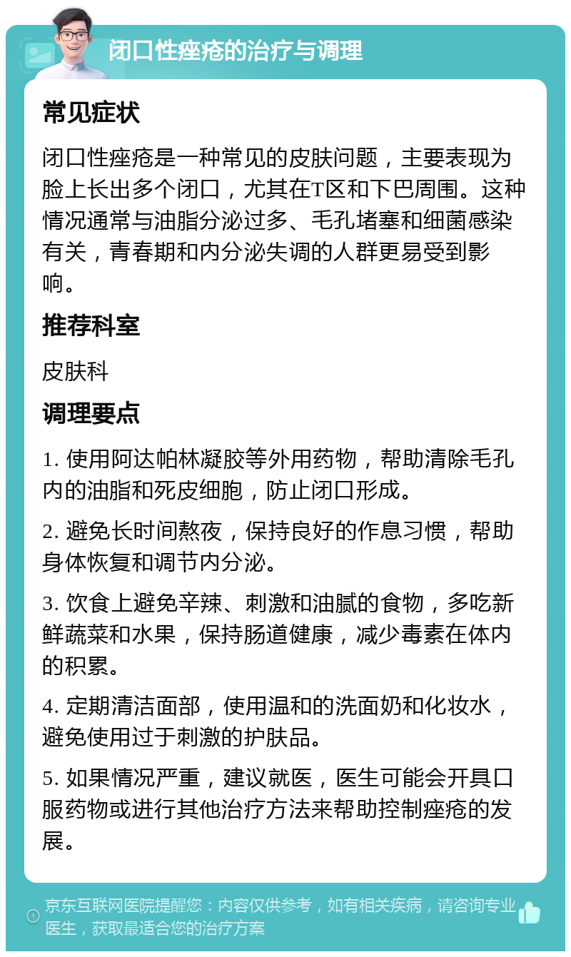 闭口性痤疮的治疗与调理 常见症状 闭口性痤疮是一种常见的皮肤问题，主要表现为脸上长出多个闭口，尤其在T区和下巴周围。这种情况通常与油脂分泌过多、毛孔堵塞和细菌感染有关，青春期和内分泌失调的人群更易受到影响。 推荐科室 皮肤科 调理要点 1. 使用阿达帕林凝胶等外用药物，帮助清除毛孔内的油脂和死皮细胞，防止闭口形成。 2. 避免长时间熬夜，保持良好的作息习惯，帮助身体恢复和调节内分泌。 3. 饮食上避免辛辣、刺激和油腻的食物，多吃新鲜蔬菜和水果，保持肠道健康，减少毒素在体内的积累。 4. 定期清洁面部，使用温和的洗面奶和化妆水，避免使用过于刺激的护肤品。 5. 如果情况严重，建议就医，医生可能会开具口服药物或进行其他治疗方法来帮助控制痤疮的发展。