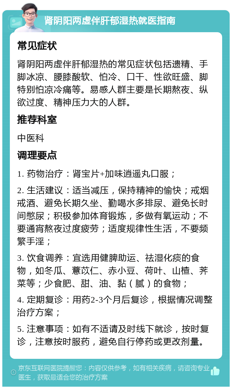 肾阴阳两虚伴肝郁湿热就医指南 常见症状 肾阴阳两虚伴肝郁湿热的常见症状包括遗精、手脚冰凉、腰膝酸软、怕冷、口干、性欲旺盛、脚特别怕凉冷痛等。易感人群主要是长期熬夜、纵欲过度、精神压力大的人群。 推荐科室 中医科 调理要点 1. 药物治疗：肾宝片+加味逍遥丸口服； 2. 生活建议：适当减压，保持精神的愉快；戒烟戒酒、避免长期久坐、勤喝水多排尿、避免长时间憋尿；积极参加体育锻炼，多做有氧运动；不要通宵熬夜过度疲劳；适度规律性生活，不要频繁手淫； 3. 饮食调养：宜选用健脾助运、祛湿化痰的食物，如冬瓜、薏苡仁、赤小豆、荷叶、山楂、荠菜等；少食肥、甜、油、黏（腻）的食物； 4. 定期复诊：用药2-3个月后复诊，根据情况调整治疗方案； 5. 注意事项：如有不适请及时线下就诊，按时复诊，注意按时服药，避免自行停药或更改剂量。