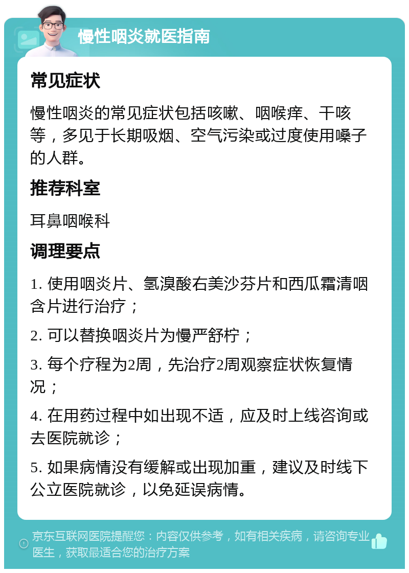 慢性咽炎就医指南 常见症状 慢性咽炎的常见症状包括咳嗽、咽喉痒、干咳等，多见于长期吸烟、空气污染或过度使用嗓子的人群。 推荐科室 耳鼻咽喉科 调理要点 1. 使用咽炎片、氢溴酸右美沙芬片和西瓜霜清咽含片进行治疗； 2. 可以替换咽炎片为慢严舒柠； 3. 每个疗程为2周，先治疗2周观察症状恢复情况； 4. 在用药过程中如出现不适，应及时上线咨询或去医院就诊； 5. 如果病情没有缓解或出现加重，建议及时线下公立医院就诊，以免延误病情。