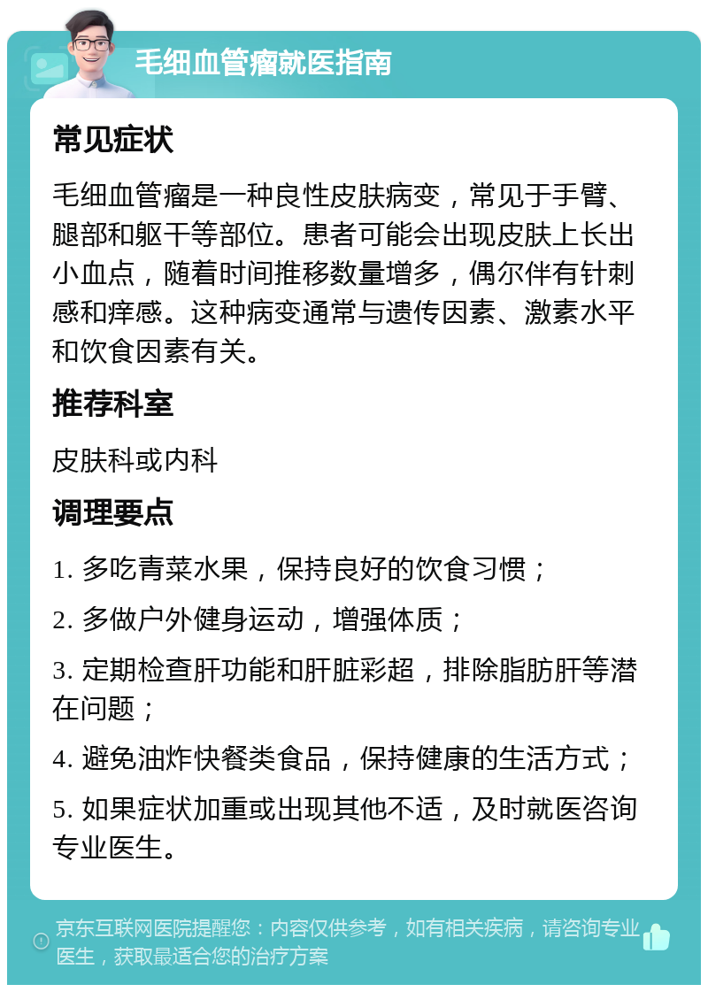 毛细血管瘤就医指南 常见症状 毛细血管瘤是一种良性皮肤病变，常见于手臂、腿部和躯干等部位。患者可能会出现皮肤上长出小血点，随着时间推移数量增多，偶尔伴有针刺感和痒感。这种病变通常与遗传因素、激素水平和饮食因素有关。 推荐科室 皮肤科或内科 调理要点 1. 多吃青菜水果，保持良好的饮食习惯； 2. 多做户外健身运动，增强体质； 3. 定期检查肝功能和肝脏彩超，排除脂肪肝等潜在问题； 4. 避免油炸快餐类食品，保持健康的生活方式； 5. 如果症状加重或出现其他不适，及时就医咨询专业医生。