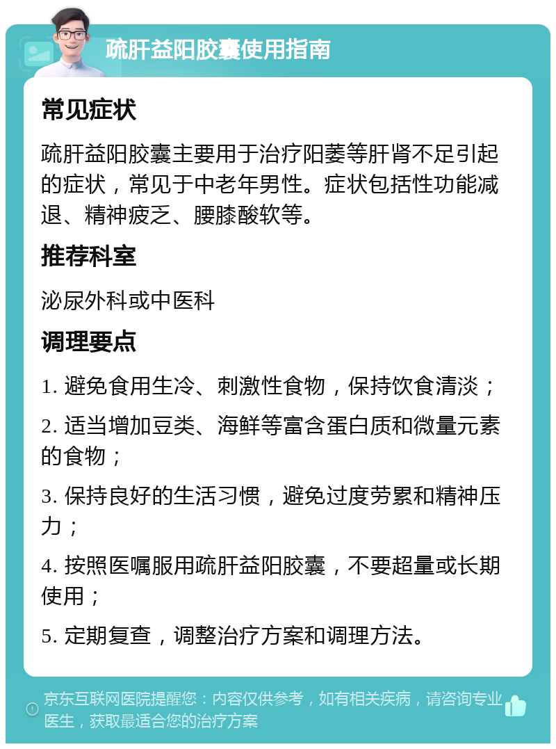 疏肝益阳胶囊使用指南 常见症状 疏肝益阳胶囊主要用于治疗阳萎等肝肾不足引起的症状，常见于中老年男性。症状包括性功能减退、精神疲乏、腰膝酸软等。 推荐科室 泌尿外科或中医科 调理要点 1. 避免食用生冷、刺激性食物，保持饮食清淡； 2. 适当增加豆类、海鲜等富含蛋白质和微量元素的食物； 3. 保持良好的生活习惯，避免过度劳累和精神压力； 4. 按照医嘱服用疏肝益阳胶囊，不要超量或长期使用； 5. 定期复查，调整治疗方案和调理方法。