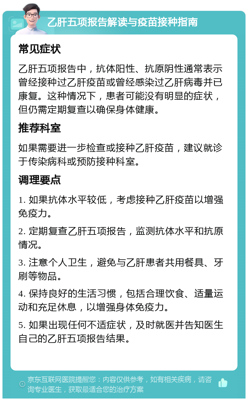 乙肝五项报告解读与疫苗接种指南 常见症状 乙肝五项报告中，抗体阳性、抗原阴性通常表示曾经接种过乙肝疫苗或曾经感染过乙肝病毒并已康复。这种情况下，患者可能没有明显的症状，但仍需定期复查以确保身体健康。 推荐科室 如果需要进一步检查或接种乙肝疫苗，建议就诊于传染病科或预防接种科室。 调理要点 1. 如果抗体水平较低，考虑接种乙肝疫苗以增强免疫力。 2. 定期复查乙肝五项报告，监测抗体水平和抗原情况。 3. 注意个人卫生，避免与乙肝患者共用餐具、牙刷等物品。 4. 保持良好的生活习惯，包括合理饮食、适量运动和充足休息，以增强身体免疫力。 5. 如果出现任何不适症状，及时就医并告知医生自己的乙肝五项报告结果。