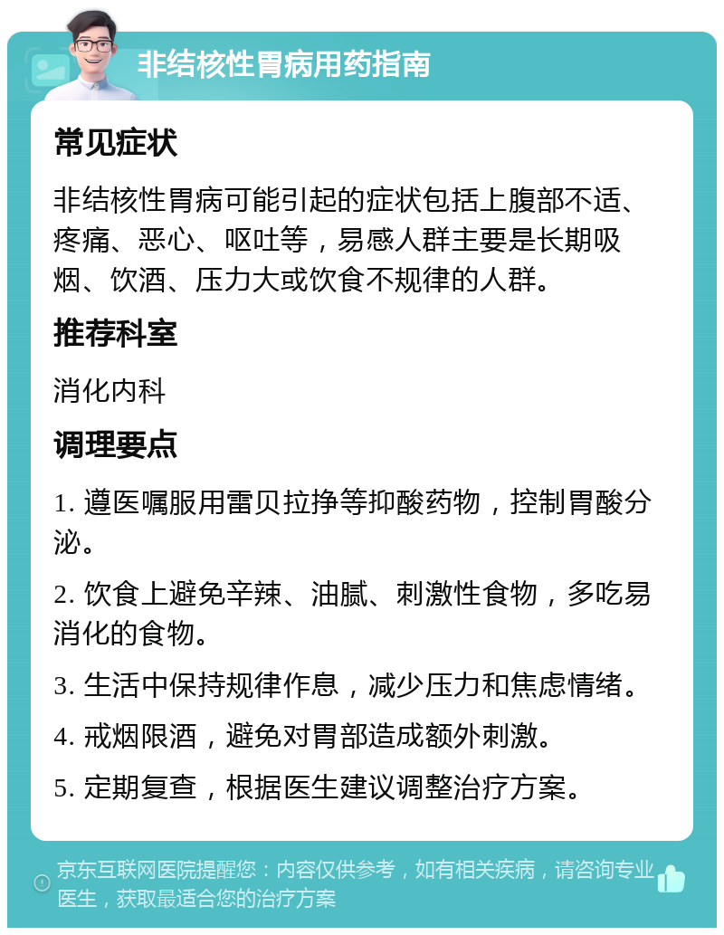 非结核性胃病用药指南 常见症状 非结核性胃病可能引起的症状包括上腹部不适、疼痛、恶心、呕吐等，易感人群主要是长期吸烟、饮酒、压力大或饮食不规律的人群。 推荐科室 消化内科 调理要点 1. 遵医嘱服用雷贝拉挣等抑酸药物，控制胃酸分泌。 2. 饮食上避免辛辣、油腻、刺激性食物，多吃易消化的食物。 3. 生活中保持规律作息，减少压力和焦虑情绪。 4. 戒烟限酒，避免对胃部造成额外刺激。 5. 定期复查，根据医生建议调整治疗方案。