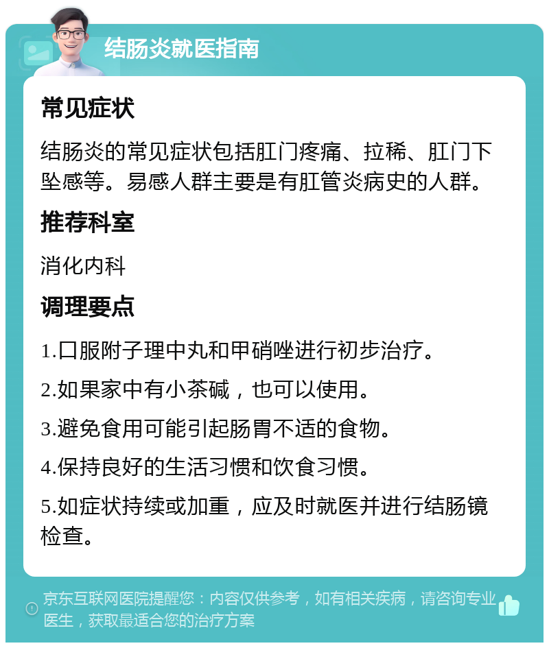 结肠炎就医指南 常见症状 结肠炎的常见症状包括肛门疼痛、拉稀、肛门下坠感等。易感人群主要是有肛管炎病史的人群。 推荐科室 消化内科 调理要点 1.口服附子理中丸和甲硝唑进行初步治疗。 2.如果家中有小茶碱，也可以使用。 3.避免食用可能引起肠胃不适的食物。 4.保持良好的生活习惯和饮食习惯。 5.如症状持续或加重，应及时就医并进行结肠镜检查。