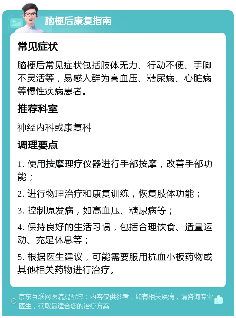 脑梗后康复指南 常见症状 脑梗后常见症状包括肢体无力、行动不便、手脚不灵活等，易感人群为高血压、糖尿病、心脏病等慢性疾病患者。 推荐科室 神经内科或康复科 调理要点 1. 使用按摩理疗仪器进行手部按摩，改善手部功能； 2. 进行物理治疗和康复训练，恢复肢体功能； 3. 控制原发病，如高血压、糖尿病等； 4. 保持良好的生活习惯，包括合理饮食、适量运动、充足休息等； 5. 根据医生建议，可能需要服用抗血小板药物或其他相关药物进行治疗。