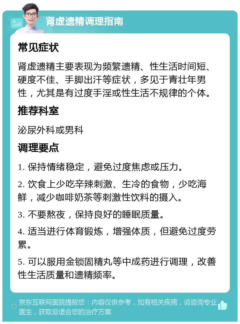 肾虚遗精调理指南 常见症状 肾虚遗精主要表现为频繁遗精、性生活时间短、硬度不佳、手脚出汗等症状，多见于青壮年男性，尤其是有过度手淫或性生活不规律的个体。 推荐科室 泌尿外科或男科 调理要点 1. 保持情绪稳定，避免过度焦虑或压力。 2. 饮食上少吃辛辣刺激、生冷的食物，少吃海鲜，减少咖啡奶茶等刺激性饮料的摄入。 3. 不要熬夜，保持良好的睡眠质量。 4. 适当进行体育锻炼，增强体质，但避免过度劳累。 5. 可以服用金锁固精丸等中成药进行调理，改善性生活质量和遗精频率。