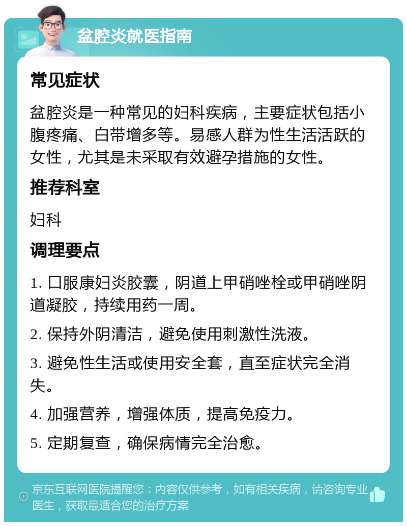 盆腔炎就医指南 常见症状 盆腔炎是一种常见的妇科疾病，主要症状包括小腹疼痛、白带增多等。易感人群为性生活活跃的女性，尤其是未采取有效避孕措施的女性。 推荐科室 妇科 调理要点 1. 口服康妇炎胶囊，阴道上甲硝唑栓或甲硝唑阴道凝胶，持续用药一周。 2. 保持外阴清洁，避免使用刺激性洗液。 3. 避免性生活或使用安全套，直至症状完全消失。 4. 加强营养，增强体质，提高免疫力。 5. 定期复查，确保病情完全治愈。