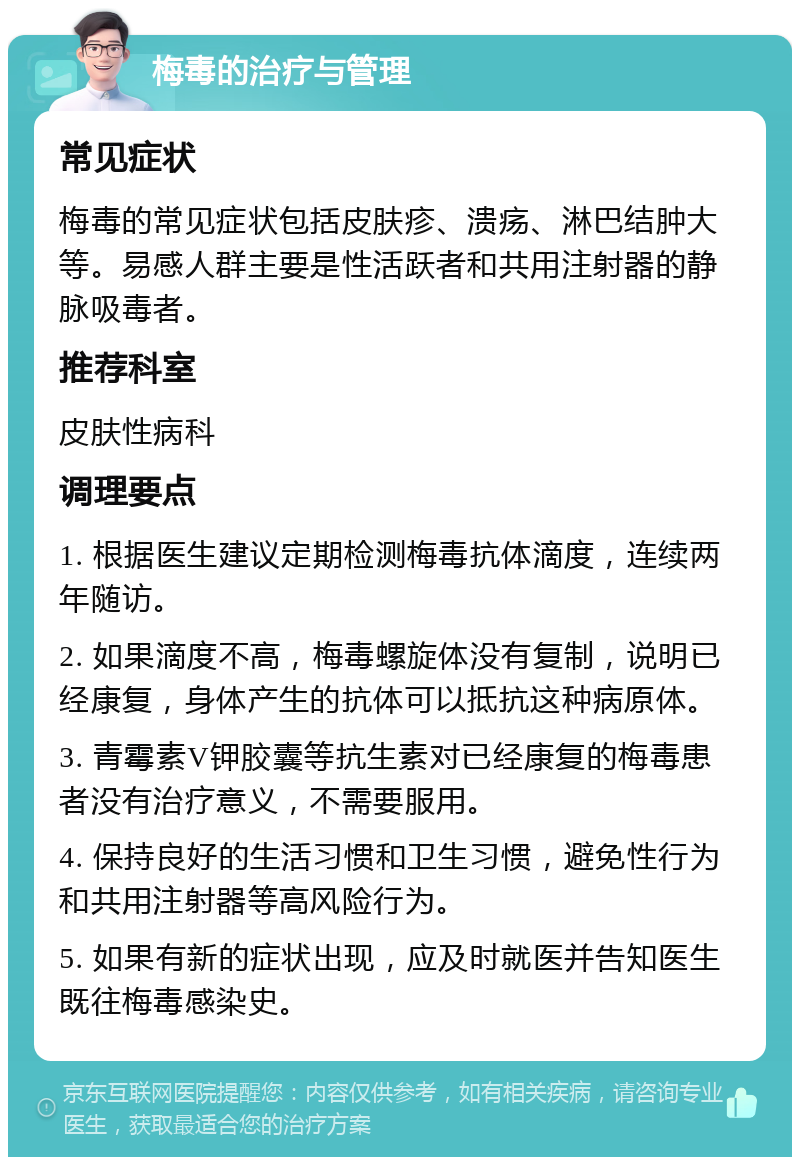 梅毒的治疗与管理 常见症状 梅毒的常见症状包括皮肤疹、溃疡、淋巴结肿大等。易感人群主要是性活跃者和共用注射器的静脉吸毒者。 推荐科室 皮肤性病科 调理要点 1. 根据医生建议定期检测梅毒抗体滴度，连续两年随访。 2. 如果滴度不高，梅毒螺旋体没有复制，说明已经康复，身体产生的抗体可以抵抗这种病原体。 3. 青霉素V钾胶囊等抗生素对已经康复的梅毒患者没有治疗意义，不需要服用。 4. 保持良好的生活习惯和卫生习惯，避免性行为和共用注射器等高风险行为。 5. 如果有新的症状出现，应及时就医并告知医生既往梅毒感染史。