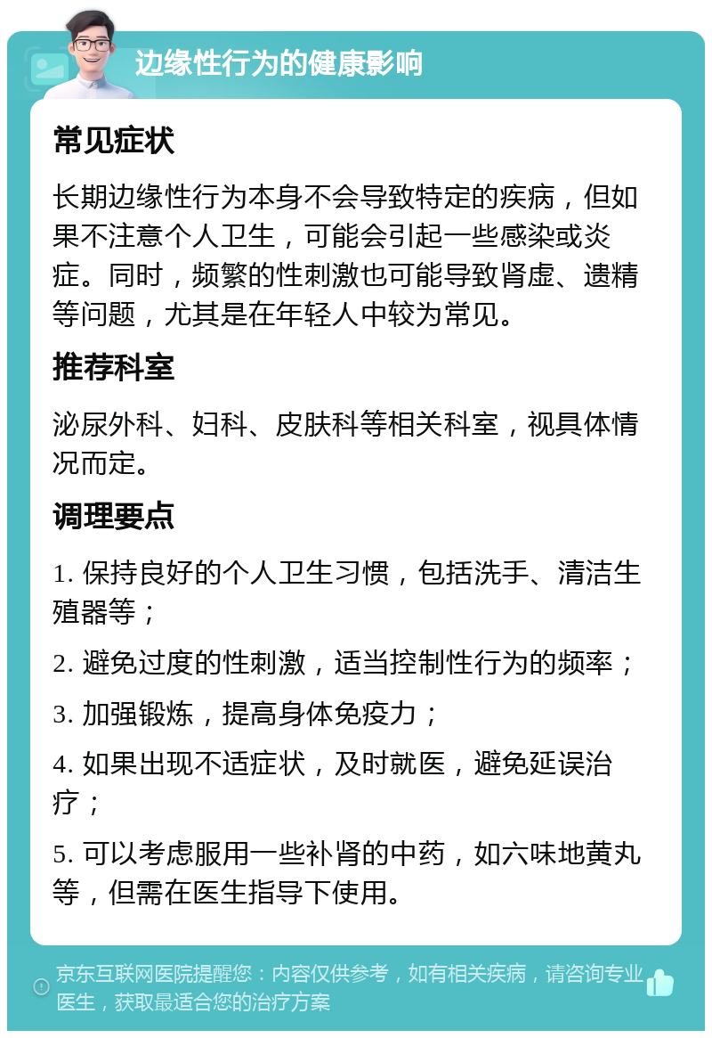 边缘性行为的健康影响 常见症状 长期边缘性行为本身不会导致特定的疾病，但如果不注意个人卫生，可能会引起一些感染或炎症。同时，频繁的性刺激也可能导致肾虚、遗精等问题，尤其是在年轻人中较为常见。 推荐科室 泌尿外科、妇科、皮肤科等相关科室，视具体情况而定。 调理要点 1. 保持良好的个人卫生习惯，包括洗手、清洁生殖器等； 2. 避免过度的性刺激，适当控制性行为的频率； 3. 加强锻炼，提高身体免疫力； 4. 如果出现不适症状，及时就医，避免延误治疗； 5. 可以考虑服用一些补肾的中药，如六味地黄丸等，但需在医生指导下使用。